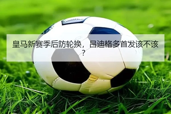 皇马新赛季后防轮换，吕迪格多首发该不该？